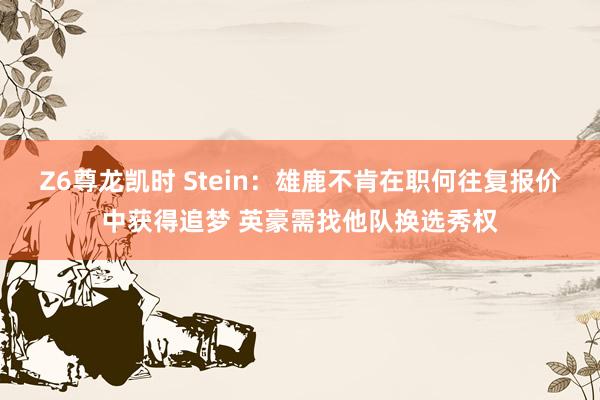 Z6尊龙凯时 Stein：雄鹿不肯在职何往复报价中获得追梦 英豪需找他队换选秀权
