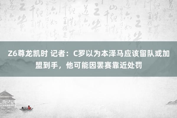 Z6尊龙凯时 记者：C罗以为本泽马应该留队或加盟到手，他可能因罢赛靠近处罚