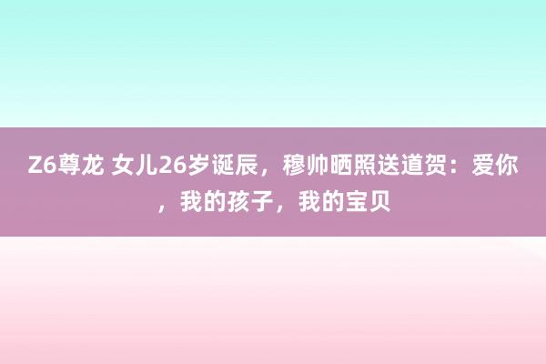 Z6尊龙 女儿26岁诞辰，穆帅晒照送道贺：爱你，我的孩子，我的宝贝