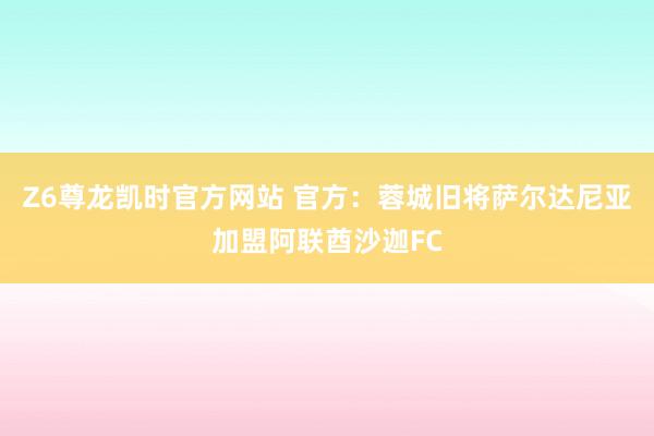 Z6尊龙凯时官方网站 官方：蓉城旧将萨尔达尼亚加盟阿联酋沙迦FC