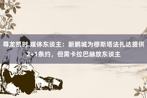 尊龙凯时 媒体东谈主：新鹏城为穆斯塔法扎达提供2+1条约，但需卡拉巴赫放东谈主