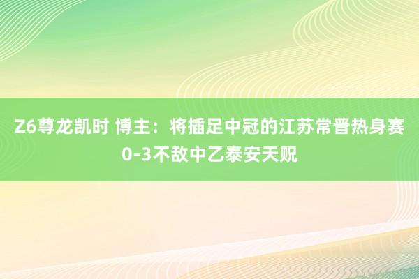 Z6尊龙凯时 博主：将插足中冠的江苏常晋热身赛0-3不敌中乙泰安天贶