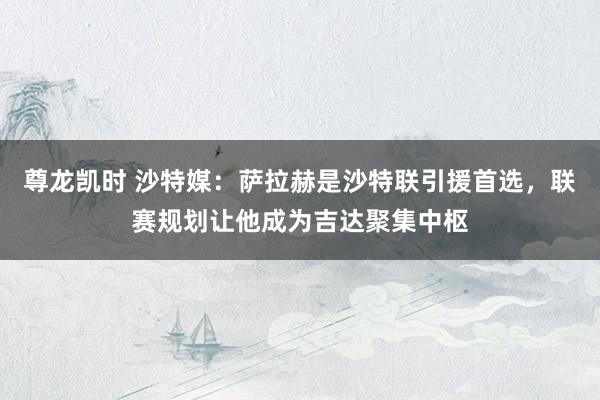 尊龙凯时 沙特媒：萨拉赫是沙特联引援首选，联赛规划让他成为吉达聚集中枢