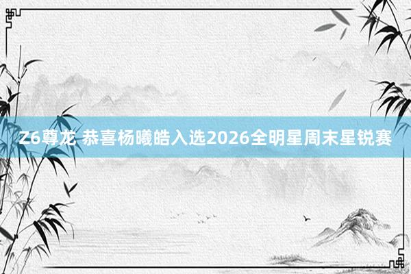Z6尊龙 恭喜杨曦皓入选2026全明星周末星锐赛