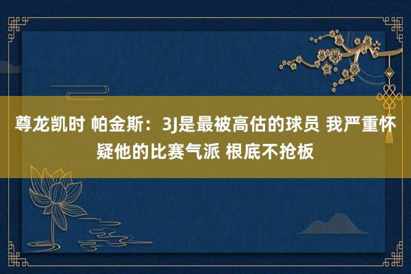 尊龙凯时 帕金斯：3J是最被高估的球员 我严重怀疑他的比赛气派 根底不抢板