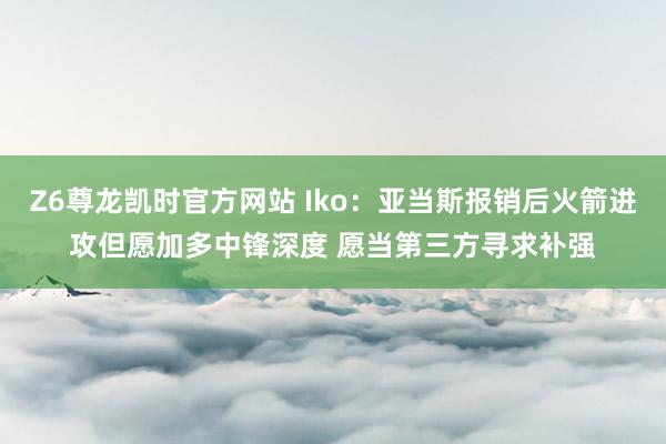 Z6尊龙凯时官方网站 Iko：亚当斯报销后火箭进攻但愿加多中锋深度 愿当第三方寻求补强