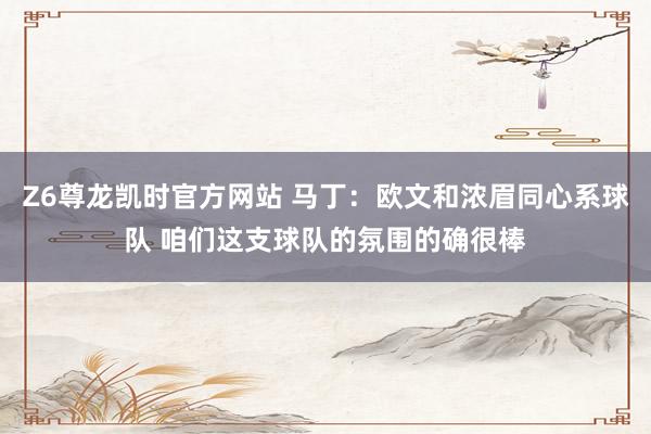 Z6尊龙凯时官方网站 马丁：欧文和浓眉同心系球队 咱们这支球队的氛围的确很棒