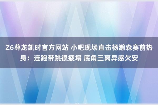 Z6尊龙凯时官方网站 小吧现场直击杨瀚森赛前热身：连跑带跳很疲塌 底角三离异感欠安