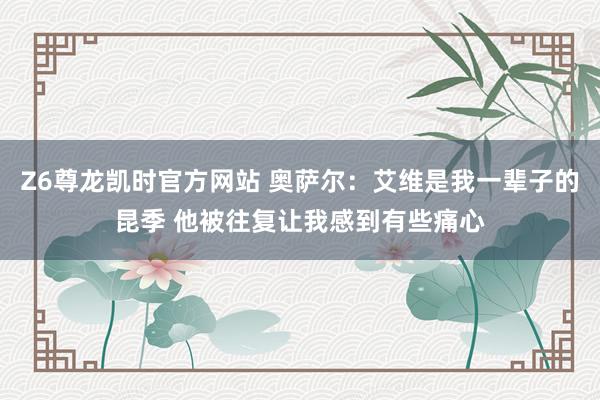 Z6尊龙凯时官方网站 奥萨尔：艾维是我一辈子的昆季 他被往复让我感到有些痛心