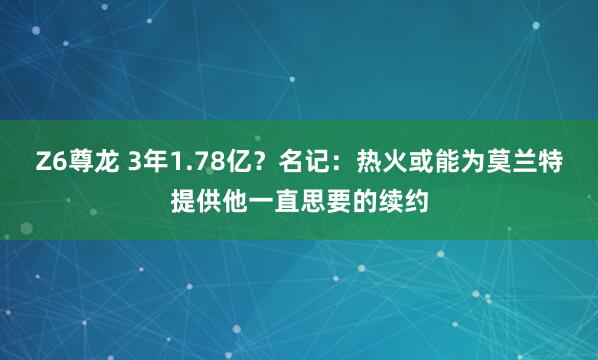 Z6尊龙 3年1.78亿？名记：热火或能为莫兰特提供他一直思要的续约