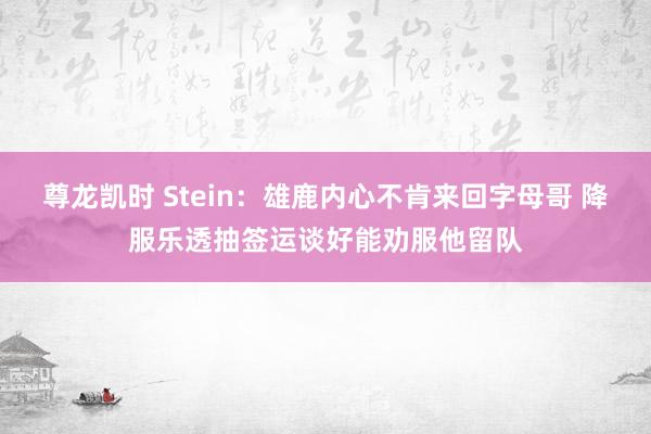 尊龙凯时 Stein：雄鹿内心不肯来回字母哥 降服乐透抽签运谈好能劝服他留队