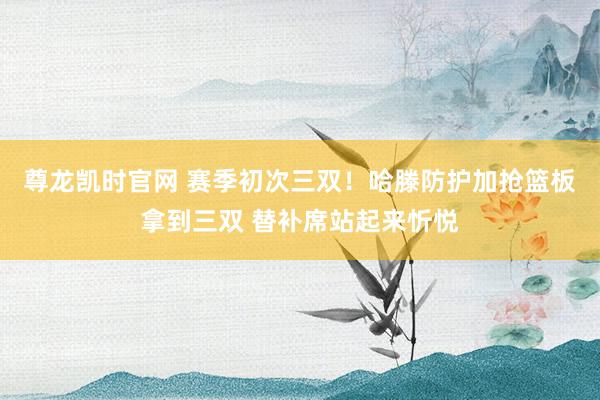 尊龙凯时官网 赛季初次三双！哈滕防护加抢篮板拿到三双 替补席站起来忻悦