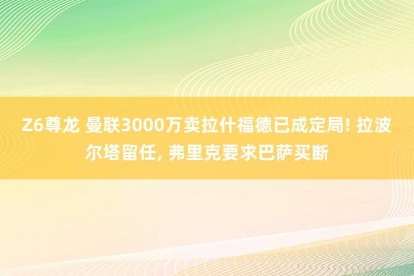 Z6尊龙 曼联3000万卖拉什福德已成定局! 拉波尔塔留任， 弗里克要求巴萨买断
