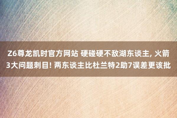 Z6尊龙凯时官方网站 硬碰硬不敌湖东谈主， 火箭3大问题刺目! 两东谈主比杜兰特2助7误差更该批