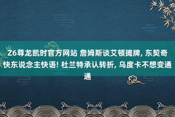 Z6尊龙凯时官方网站 詹姆斯谈艾顿摊牌， 东契奇快东说念主快语! 杜兰特承认转折， 乌度卡不想变通