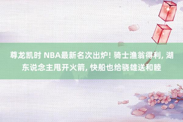 尊龙凯时 NBA最新名次出炉! 骑士渔翁得利， 湖东说念主甩开火箭， 快船也给骁雄送和睦