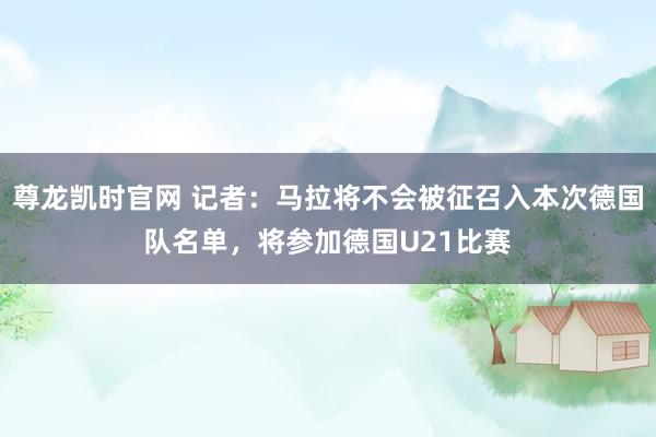 尊龙凯时官网 记者：马拉将不会被征召入本次德国队名单，将参加德国U21比赛
