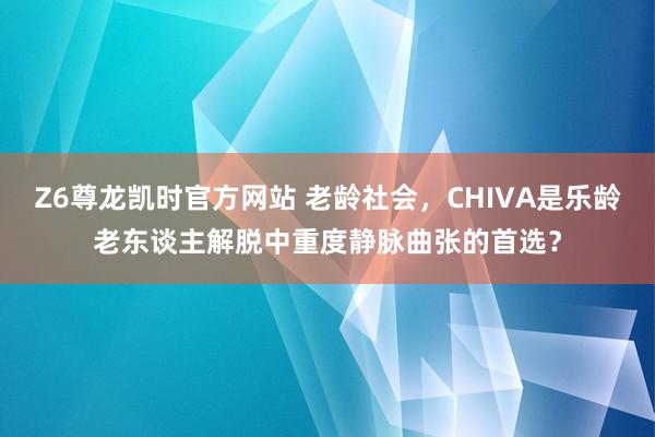 Z6尊龙凯时官方网站 老龄社会，CHIVA是乐龄老东谈主解脱中重度静脉曲张的首选？