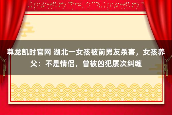 尊龙凯时官网 湖北一女孩被前男友杀害，女孩养父：不是情侣，曾被凶犯屡次纠缠
