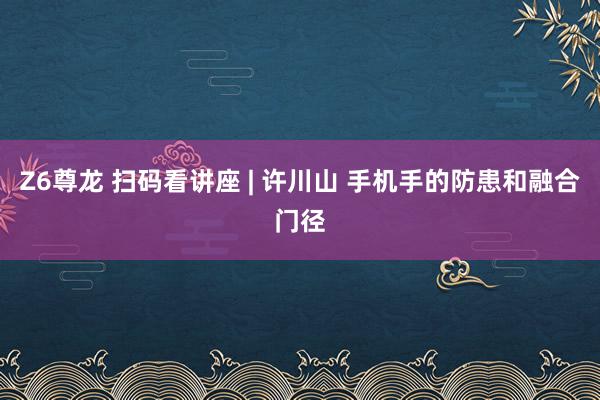 Z6尊龙 扫码看讲座 | 许川山 手机手的防患和融合门径