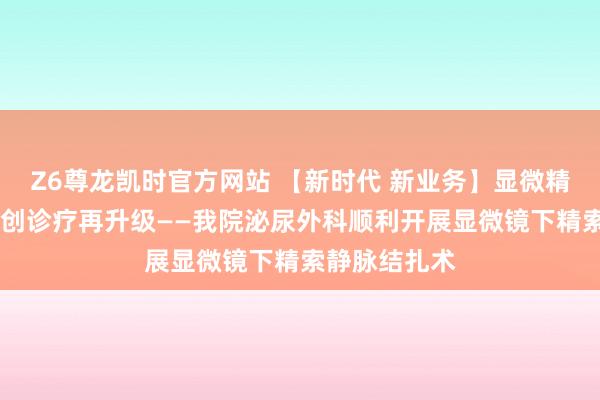 Z6尊龙凯时官方网站 【新时代 新业务】显微精确除恶疾 微创诊疗再升级——我院泌尿外科顺利开展显微镜下精索静脉结扎术