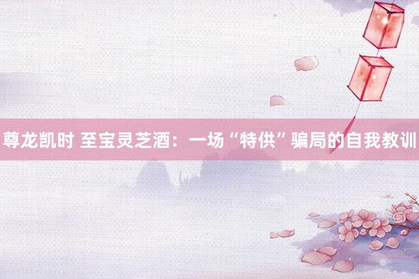 尊龙凯时 至宝灵芝酒：一场“特供”骗局的自我教训