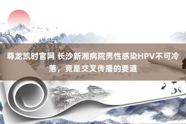 尊龙凯时官网 长沙新湘病院男性感染HPV不可冷落，竟是交叉传播的要道