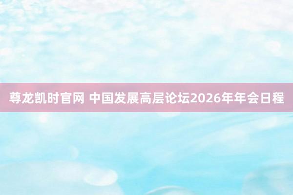 尊龙凯时官网 中国发展高层论坛2026年年会日程