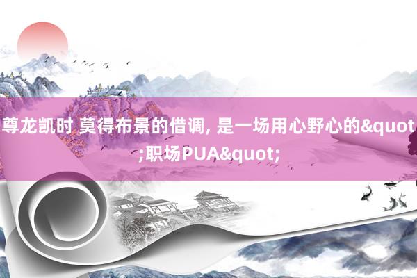 尊龙凯时 莫得布景的借调， 是一场用心野心的"职场PUA"