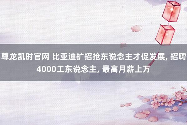 尊龙凯时官网 比亚迪扩招抢东说念主才促发展， 招聘4000工东说念主， 最高月薪上万