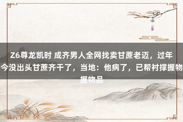 Z6尊龙凯时 成齐男人全网找卖甘蔗老迈，过年于今没出头甘蔗齐干了，当地：他病了，已帮衬撑握物品