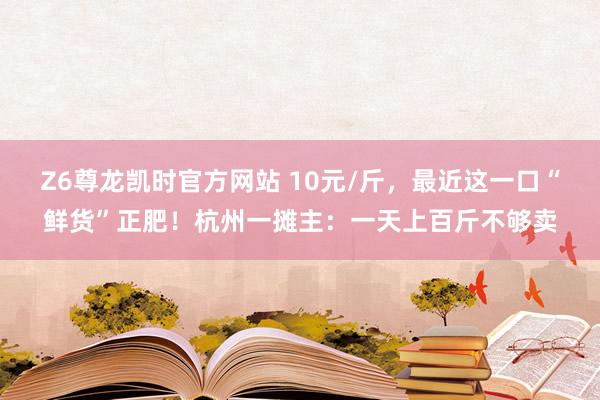 Z6尊龙凯时官方网站 10元/斤，最近这一口“鲜货”正肥！杭州一摊主：一天上百斤不够卖