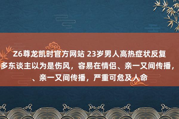 Z6尊龙凯时官方网站 23岁男人高热症状反复，进食贫乏！好多东谈主以为是伤风，容易在情侣、亲一又间传播，严重可危及人命