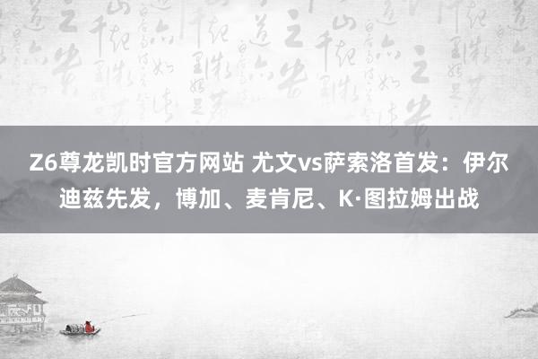 Z6尊龙凯时官方网站 尤文vs萨索洛首发：伊尔迪兹先发，博加、麦肯尼、K·图拉姆出战