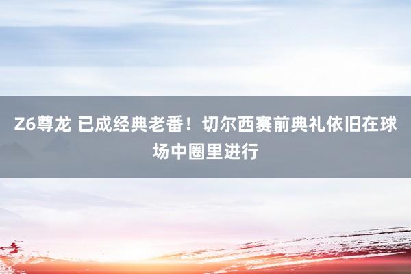 Z6尊龙 已成经典老番！切尔西赛前典礼依旧在球场中圈里进行