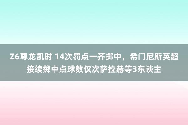 Z6尊龙凯时 14次罚点一齐掷中，希门尼斯英超接续掷中点球数仅次萨拉赫等3东谈主