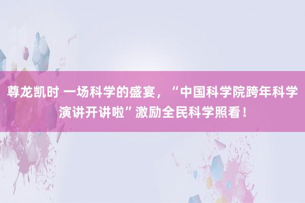 尊龙凯时 一场科学的盛宴，“中国科学院跨年科学演讲开讲啦”激励全民科学照看！