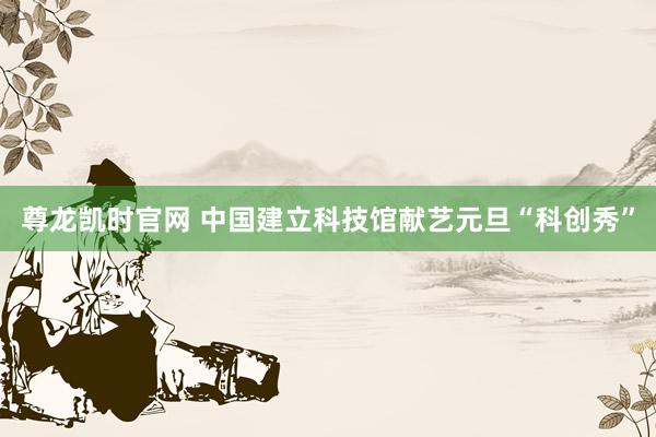 尊龙凯时官网 中国建立科技馆献艺元旦“科创秀”