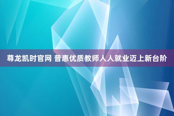 尊龙凯时官网 普惠优质教师人人就业迈上新台阶