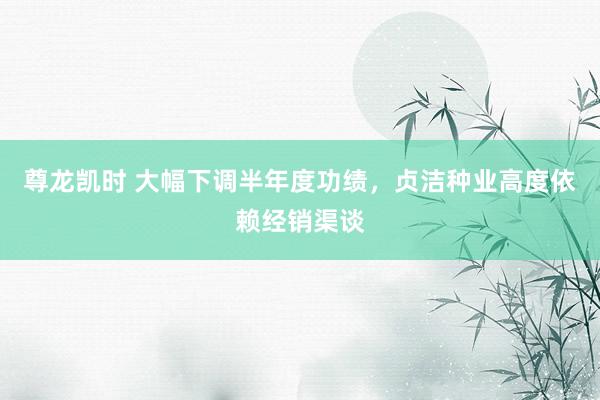 尊龙凯时 大幅下调半年度功绩，贞洁种业高度依赖经销渠谈