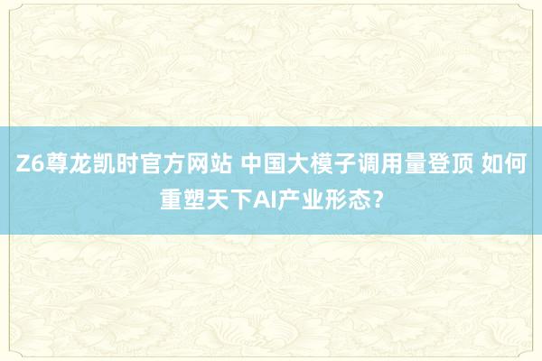 Z6尊龙凯时官方网站 中国大模子调用量登顶 如何重塑天下AI产业形态？