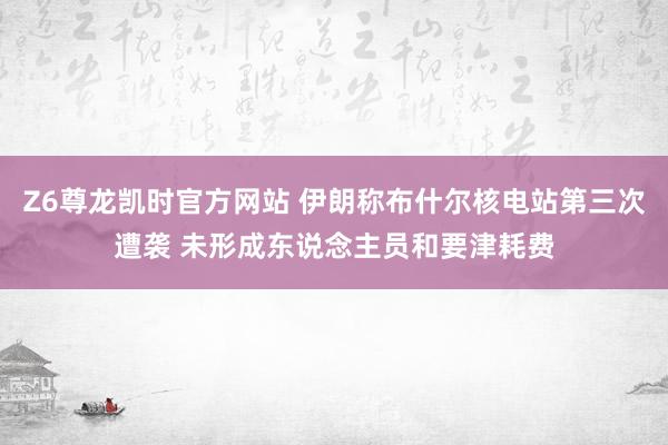 Z6尊龙凯时官方网站 伊朗称布什尔核电站第三次遭袭 未形成东说念主员和要津耗费