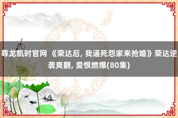 尊龙凯时官网 《荣达后, 我逼死怨家来抢婚》荣达逆袭爽翻, 爱恨燃爆(80集)