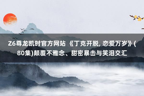 Z6尊龙凯时官方网站 《丁克开脱, 恋爱万岁》(80集)颠覆不雅念、甜密暴击与笑泪交汇