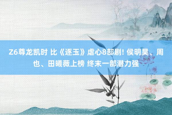 Z6尊龙凯时 比《逐玉》虐心8部剧! 侯明昊、周也、田曦薇上榜 终末一部潜力强