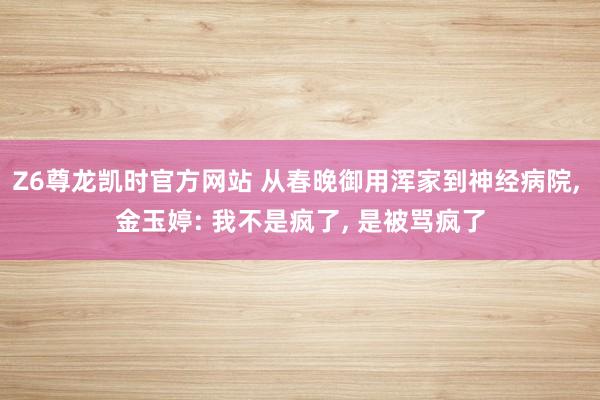 Z6尊龙凯时官方网站 从春晚御用浑家到神经病院, 金玉婷: 我不是疯了, 是被骂疯了