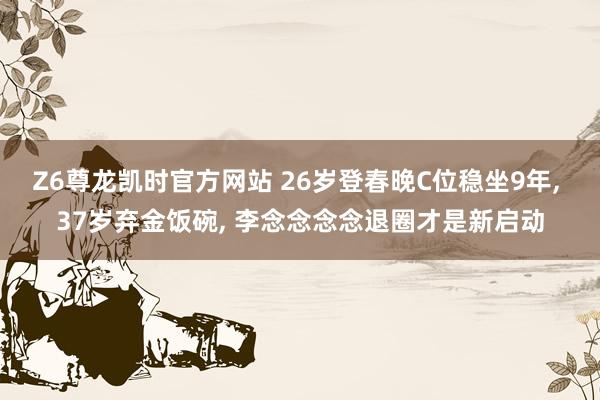 Z6尊龙凯时官方网站 26岁登春晚C位稳坐9年, 37岁弃金饭碗, 李念念念念退圈才是新启动