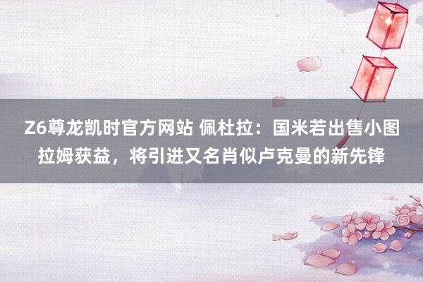 Z6尊龙凯时官方网站 佩杜拉：国米若出售小图拉姆获益，将引进又名肖似卢克曼的新先锋