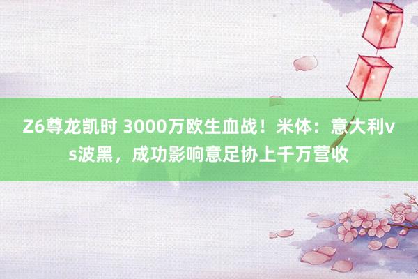Z6尊龙凯时 3000万欧生血战！米体：意大利vs波黑，成功影响意足协上千万营收