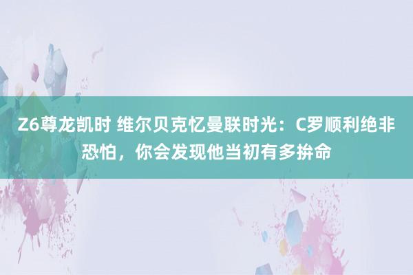 Z6尊龙凯时 维尔贝克忆曼联时光：C罗顺利绝非恐怕，你会发现他当初有多拚命